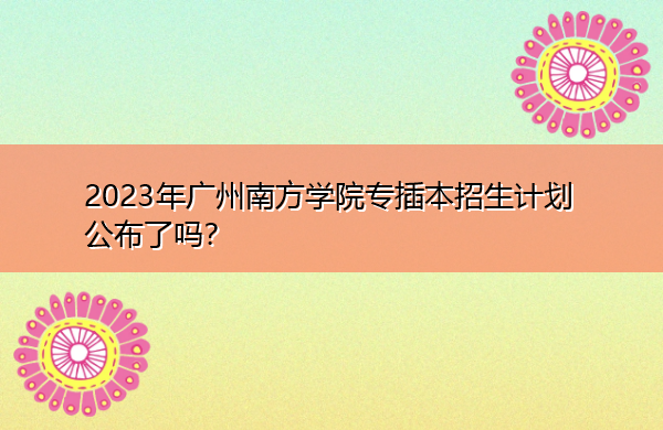 2023年广州南方学院专插本招生计划公布了吗? 2023年广州南方学院专插本招生计划公布了吗?