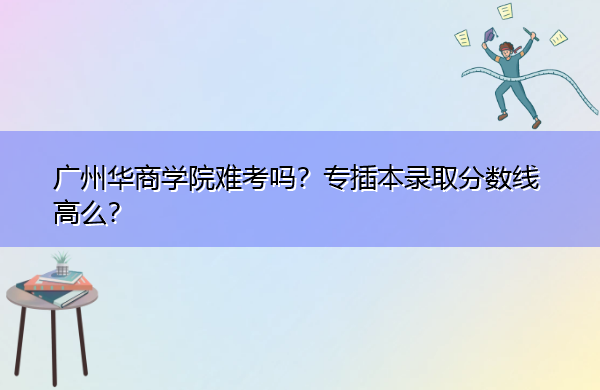 广州华商学院难考吗?专插本录取分数线高么? 广州华商学院难考吗?专插本录取分数线高么?