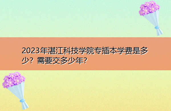 2023年湛江科技学院专插本学费是多少?需要交多少年? 2023年湛江科技学院专插本学费是多少?需要交多少年?