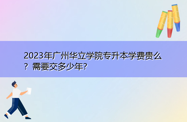 2023年广州华立学院专升本学费贵么？需要交多少年？