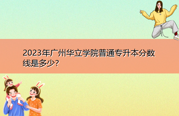 2023年广州华立学院普通专升本分数线是多少? 2023年广州华立学院普通专升本分数线是多少?
