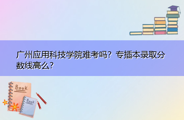 广州应用科技学院难考吗?专插本录取分数线高么? 广州应用科技学院难考吗?专插本录取分数线高么?