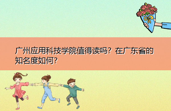 广州应用科技学院值得读吗？在广东省的知名度如何？