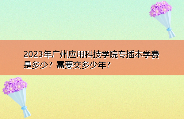 2023年广州应用科技学院专插本学费是多少？需要交多少年？