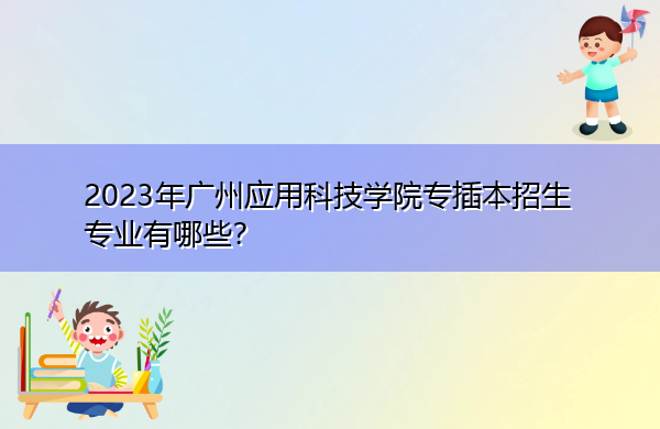 2023年广州应用科技学院专插本招生专业有哪些? 2023年广州应用科技学院专插本招生专业有哪些?