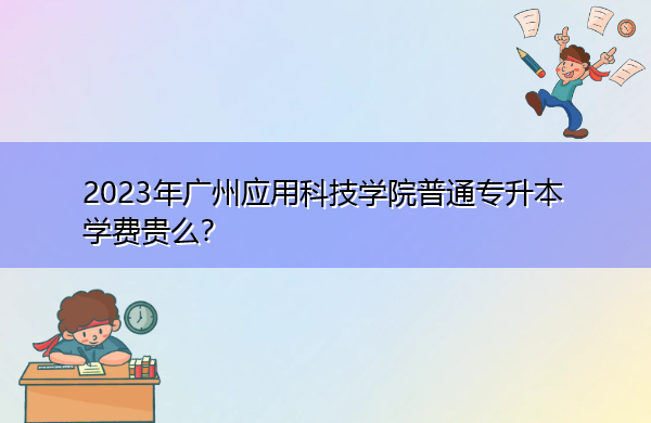 2023年广州应用科技学院普通专升本学费贵么? 2023年广州应用科技学院普通专升本学费贵么?