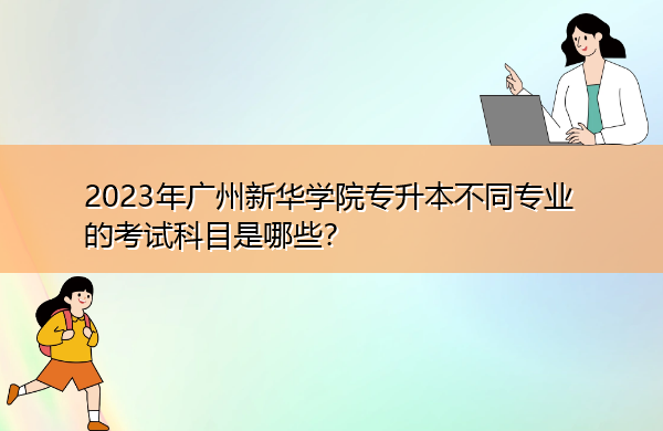 2023年广州新华学院专升本不同专业的考试科目是哪些? 2023年广州新华学院专升本不同专业的考试科目是哪些?