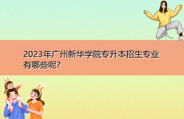 2023年广州新华学院专升本招生专业有哪些呢? 2023年广州新华学院专升本招生专业有哪些呢?