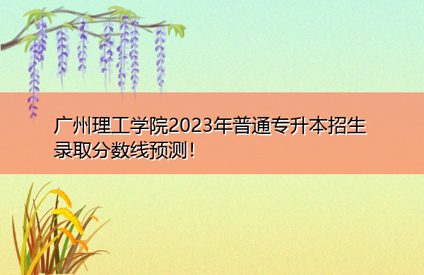 广州理工学院2023年普通专升本招生录取分数线预测! 广州理工学院2023年普通专升本招生录取分数线预测!