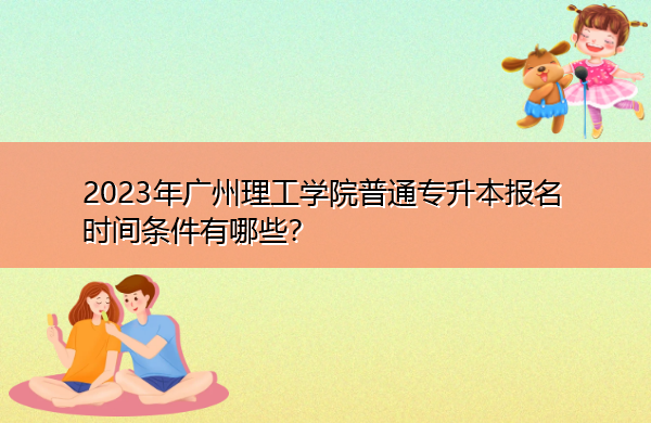 2023年广州理工学院普通专升本报名时间条件有哪些？