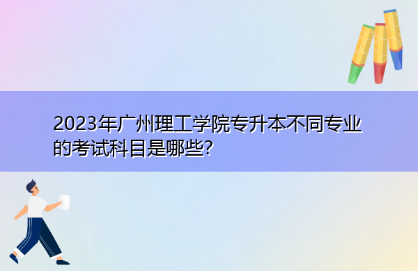 2023年广州理工学院专升本不同专业的考试科目是哪些? 2023年广州理工学院专升本不同专业的考试科目是哪些?