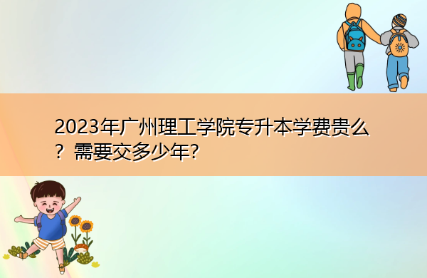 2023年广州理工学院专升本学费贵么？需要交多少年？