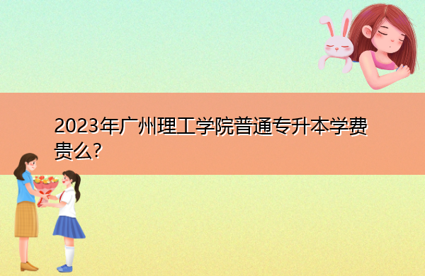2023年广州理工学院普通专升本学费贵么？