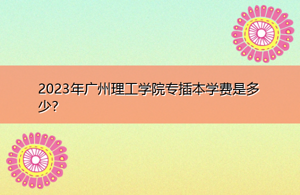 2023年广州理工学院专插本学费是多少？