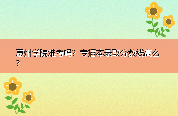 惠州学院难考吗?专插本录取分数线高么? 惠州学院难考吗?专插本录取分数线高么?