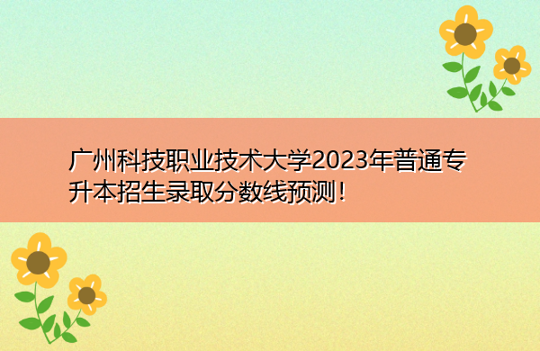 广州科技职业技术大学2023年普通专升本招生录取分数线预测！