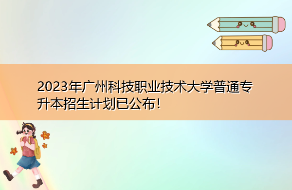 2023年广州科技职业技术大学普通专升本招生计划已公布！