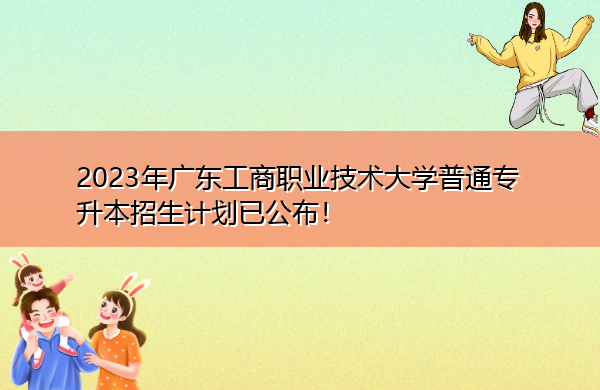 2023年广东工商职业技术大学普通专升本招生计划已公布！