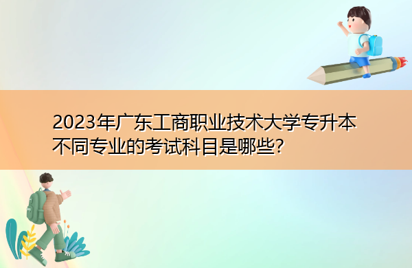 2023年广东工商职业技术大学专升本不同专业的考试科目是哪些？