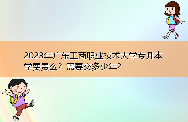 2023年广东工商职业技术大学专升本学费贵么?需要交多少年? 2023年广东工商职业技术大学专升本学费贵么?需要交多少年?