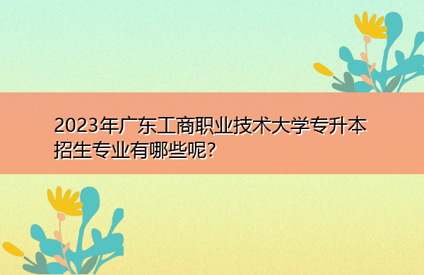 2023年广东工商职业技术大学专升本招生专业有哪些呢？