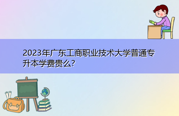 2023年广东工商职业技术大学普通专升本学费贵么？
