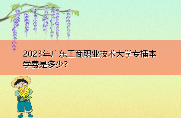 2023年广东工商职业技术大学专插本学费是多少？