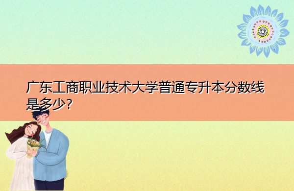 广东工商职业技术大学普通专升本分数线是多少? 广东工商职业技术大学普通专升本分数线是多少?