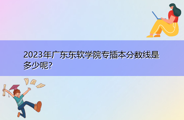 2023年广东东软学院专插本分数线是多少呢？