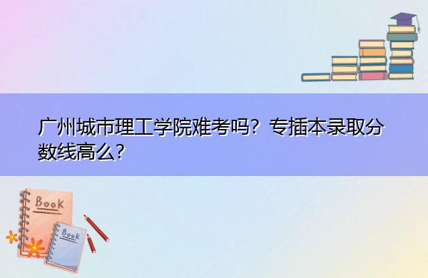 广州城市理工学院难考吗？专插本录取分数线高么？