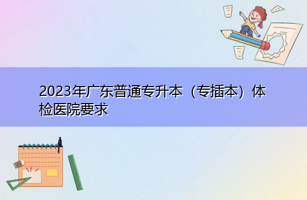 2023年广东普通专升本(专插本)体检医院要求 2023年广东普通专升本(专插本)体检医院要求