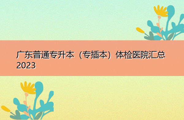 广东普通专升本(专插本)体检医院汇总2023 广东普通专升本(专插本)体检医院汇总2023