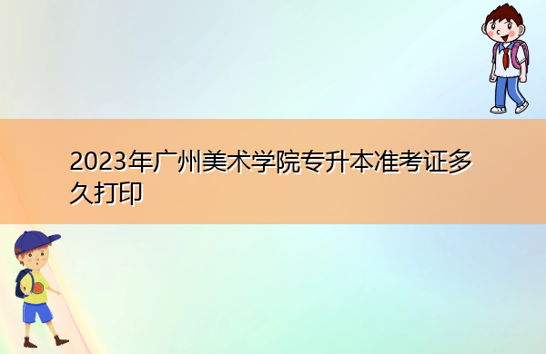 2023年广州美术学院专升本准考证多久打印 2023年广州美术学院专升本准考证多久打印