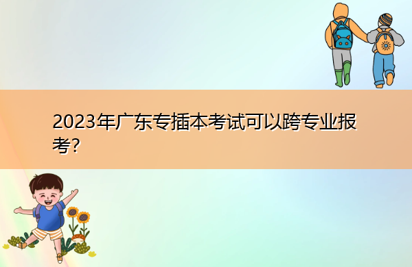 2023年广东专插本考试可以跨专业报考? 2023年广东专插本考试可以跨专业报考?