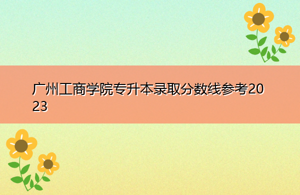 广州工商学院专升本录取分数线参考2023 广州工商学院专升本录取分数线参考2023
