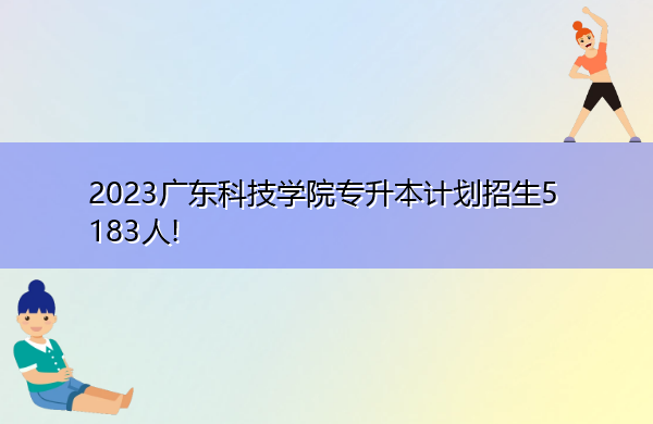 2023广东科技学院专升本计划招生5183人! 2023广东科技学院专升本计划招生5183人!