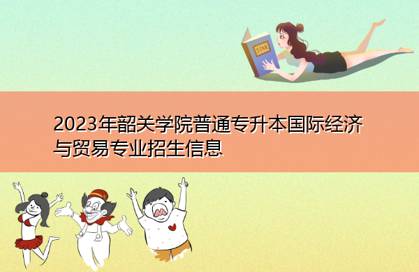 2023年韶关学院普通专升本国际经济与贸易专业招生信息 2023年韶关学院普通专升本国际经济与贸易专业招生信息