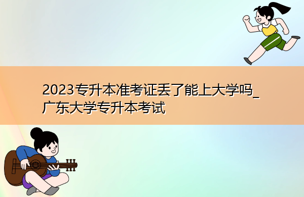 2023专升本准考证丢了能上大学吗_广东大学专升本考试 2023专升本准考证丢了能上大学吗_广东大学专升本考试