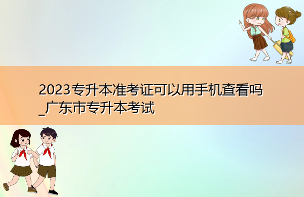 2023专升本准考证可以用手机查看吗_广东市专升本考试 2023专升本准考证可以用手机查看吗_广东市专升本考试
