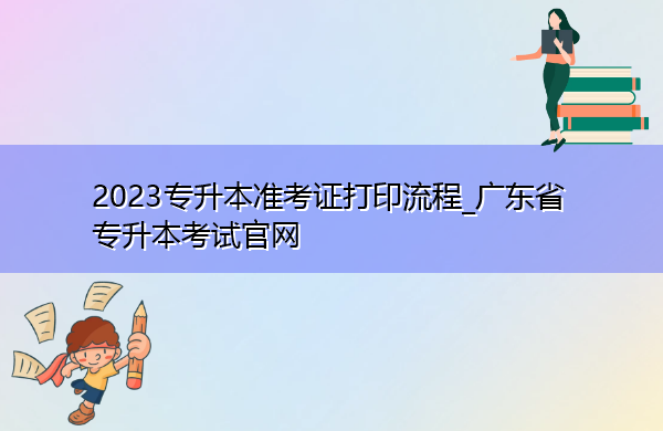 2023专升本准考证打印流程_广东省专升本考试官网