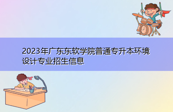 2023年广东东软学院普通专升本环境设计专业招生信息 2023年广东东软学院普通专升本环境设计专业招生信息