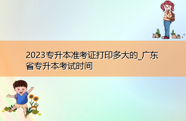 2023专升本准考证打印多大的_广东省专升本考试时间