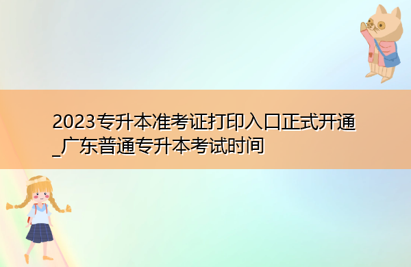 2023专升本准考证打印入口正式开通_广东普通专升本考试时间 2023专升本准考证打印入口正式开通_广东普通专升本考试时间