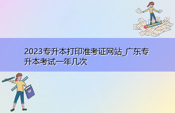 2023专升本打印准考证网站_广东专升本考试一年几次 2023专升本打印准考证网站_广东专升本考试一年几次