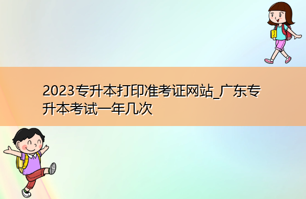 2023专升本打印准考证网站_广东专升本考试一年几次 2023专升本打印准考证网站_广东专升本考试一年几次
