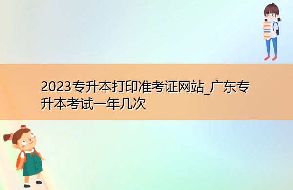 2023专升本打印准考证网站_广东专升本考试一年几次 2023专升本打印准考证网站_广东专升本考试一年几次