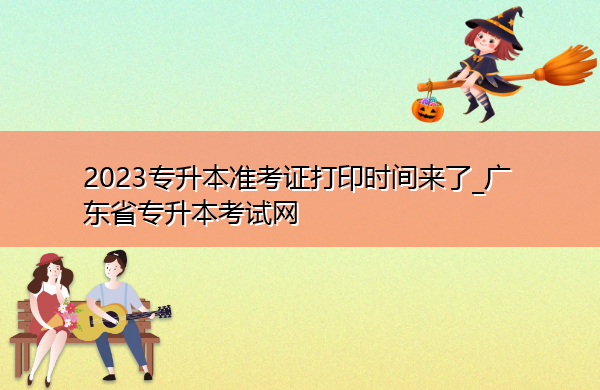 2023专升本准考证打印时间来了_广东省专升本考试网