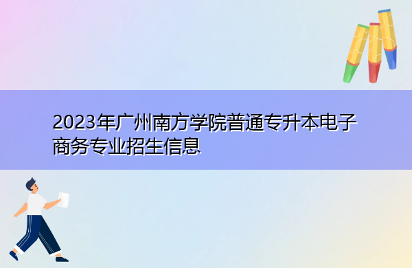 2023年广州南方学院普通专升本电子商务专业招生信息 2023年广州南方学院普通专升本电子商务专业招生信息