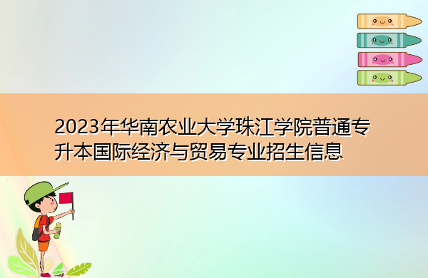 2023年华南农业大学珠江学院普通专升本国际经济与贸易专业招生信息 2023年华南农业大学珠江学院普通专升本国际经济与贸易专业招生信息