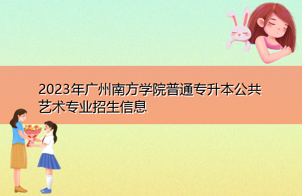 2023年广州南方学院普通专升本公共艺术专业招生信息 2023年广州南方学院普通专升本公共艺术专业招生信息